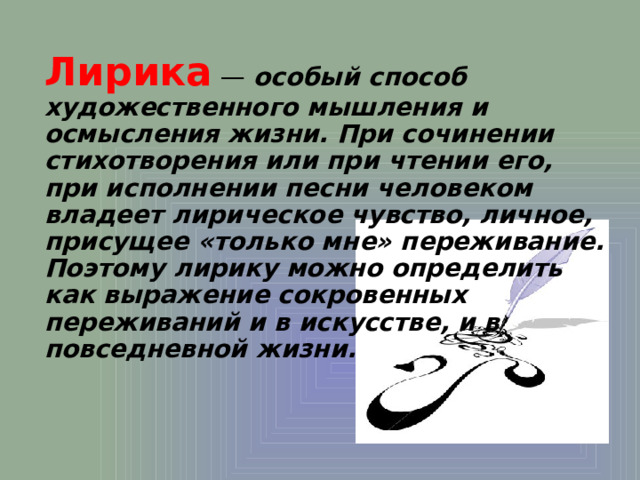 Лирика  — особый способ художественного мышления и осмысления жизни. При сочинении стихотворения или при чтении его, при исполнении песни человеком владеет лирическое чувство, личное, присущее «только мне» переживание. Поэтому лирику можно определить как выражение сокровенных переживаний и в искусстве, и в повседневной жизни. 