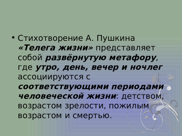 Стихотворение А. Пушкина «Телега жизни» представляет собой развёрнутую метафору , где утро, день, вечер и ночлег ассоциируются с соответствующими периодами человеческой жизни : детством, возрастом зрелости, пожилым возрастом и смертью. 