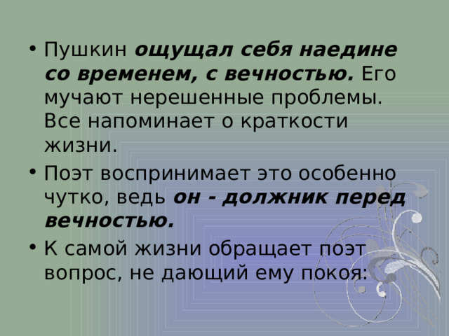 Пушкин ощущал себя наедине со временем, с вечностью. Его мучают нерешенные проблемы. Все напоминает о краткости жизни. Поэт воспринимает это особенно чутко, ведь он - должник перед вечностью. К самой жизни обращает поэт вопрос, не дающий ему покоя: 