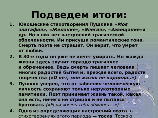 Подведем итоги: Юношеские стихотворения Пушкина «Моя эпитафия», «Желание», «Элегия», «Завещание» и др. Но в них нет настроений трагической обреченности. Им присущи романтические тона. Смерть поэта не страшит. Он верит, что умрет от любви. В 30-е годы он уже не хочет умирать. Но жажда жизни здесь звучит гораздо трагичнее и обреченнее. Ведь смерть лишает человека многих радостей бытия и, прежде всего, радости творчества («О нет, мне жизнь не надоела..»)  Пушкин уверен, что от забвения человеческую личность сохраняют только нерукотворные памятники. Поэт принимает жизнь такой, какая она есть, ничего не отрицая и не пытаясь бунтовать  («Если жизнь тебя обманет…») Одно из определяющих настроений поэта в стихотворениях этого периода — тоска . Тоскою «томит» поэта «однозвучный жизни шум», тоской подавлен ум, в котором «теснится тяжких дум избыток».  
