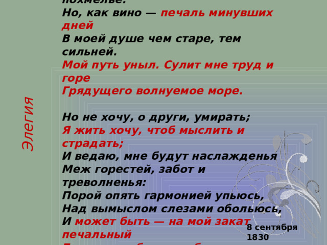 Безумных лет угасшее веселье  Мне тяжело, как смутное похмелье.  Но, как вино — печаль минувших дней  В моей душе чем старе, тем сильней.  Мой путь уныл. Сулит мне труд и горе  Грядущего волнуемое море.  Но не хочу, о други, умирать;  Я жить хочу, чтоб мыслить и страдать;  И ведаю, мне будут наслажденья  Меж горестей, забот и треволненья:  Порой опять гармонией упьюсь,  Над вымыслом слезами обольюсь,  И может быть — на мой закат печальный  Блеснет любовь улыбкою прощальной. Элегия 8 сентября 1830 