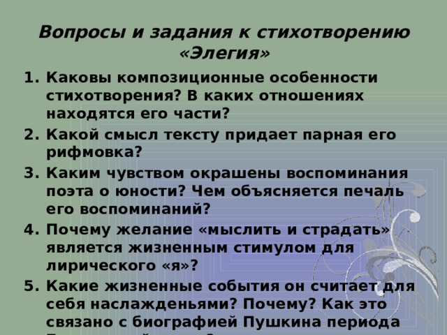 Вопросы и задания к стихотворению «Элегия»                Каковы композиционные особенности стихотворения? В каких отношениях находятся его части? Какой смысл тексту придает парная его рифмовка? Каким чувством окрашены воспоминания поэта о юности? Чем объясняется печаль его воспоминаний? Почему желание «мыслить и страдать» является жизненным стимулом для лирического «я»? Какие жизненные события он считает для себя наслажденьями? Почему? Как это связано с биографией Пушкина периода Болдинской осени? Как лексика и синтаксис стихотворения помогают сделать эмоции отдельного человека всеобщими, воспринять человеческую жизнь в «бытийном» аспекте?   