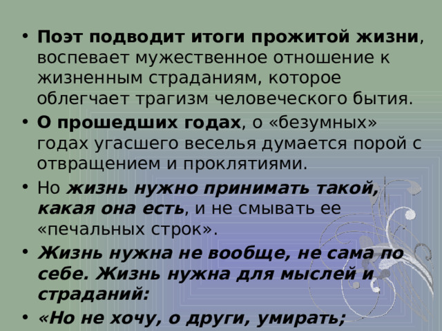 Поэт подводит итоги прожитой жизни , воспевает мужественное отношение к жизненным страданиям, которое облегчает трагизм человеческого бытия. О прошедших годах , о «безумных» годах угасшего веселья думается порой с отвращением и проклятиями. Но жизнь нужно принимать такой, какая она есть , и не смывать ее «печальных строк». Жизнь нужна не вообще, не сама по себе. Жизнь нужна для мыслей и страданий: «Но не хочу, о други, умирать;  Я жить хочу, чтоб мыслить и страдать..» («Элегия») 