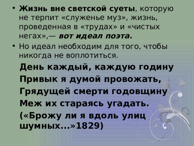 Жизнь вне светской суеты , которую не терпит «служенье муз», жизнь, проведенная в «трудах» и «чистых негах»,— вот идеал поэта. Но идеал необходим для того, чтобы никогда не воплотиться. День каждый, каждую годину Привык я думой провожать, Грядущей смерти годовщину Меж их стараясь угадать. («Брожу ли я вдоль улиц шумных...»1829)  