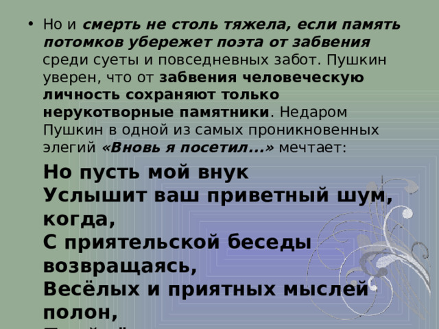 Но и смерть не столь тяжела, если память потомков убережет поэта от забвения среди суеты и повседневных забот. Пушкин уверен, что от забвения человеческую личность сохраняют только нерукотворные памятники . Недаром Пушкин в одной из самых проникновенных элегий «Вновь я посетил...» мечтает:  Но пусть мой внук  Услышит ваш приветный шум, когда,  С приятельской беседы возвращаясь,  Весёлых и приятных мыслей полон,  Пройдёт он мимо вас во мраке ночи    И обо мне вспомянет . («…Вновь я посетил..» 1835)  Только так поэту суждено пережить свою смерть. 