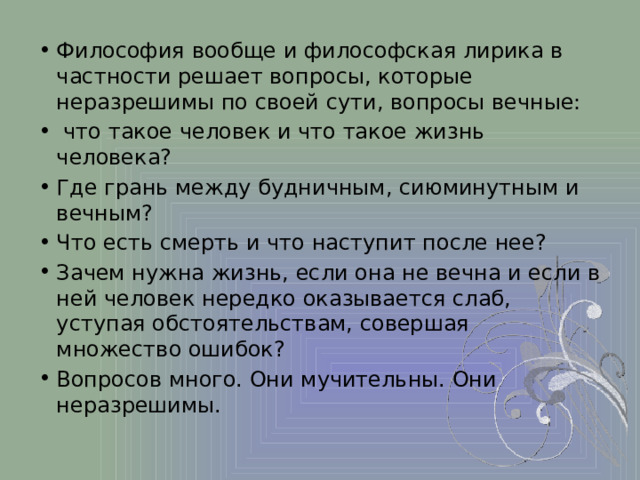 Философия вообще и философская лирика в частности решает вопросы, которые неразрешимы по своей сути, вопросы вечные:  что такое человек и что такое жизнь человека? Где грань между будничным, сиюминутным и вечным? Что есть смерть и что наступит после нее? Зачем нужна жизнь, если она не вечна и если в ней человек нередко оказывается слаб, уступая обстоятельствам, совершая множество ошибок? Вопросов много. Они мучительны. Они неразрешимы. 