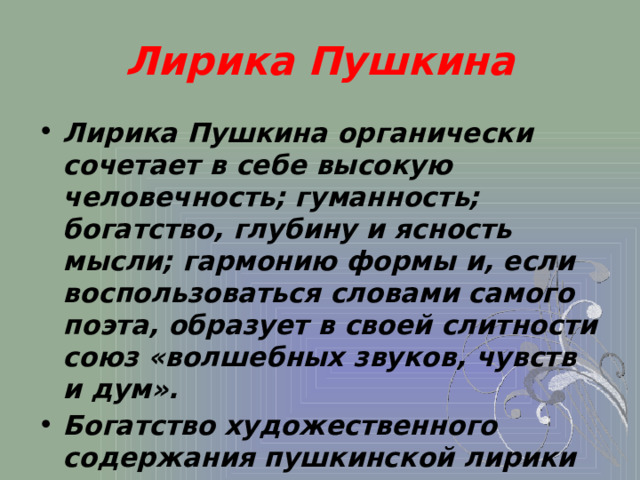 Лирика Пушкина Лирика Пушкина органически сочетает в себе высокую человечность; гуманность; богатство, глубину и ясность мысли; гармонию формы и, если воспользоваться словами самого поэта, образует в своей слитности союз «волшебных звуков, чувств и дум». Богатство художественного содержания пушкинской лирики неохватно, непостижимо, неисчерпаемо. 