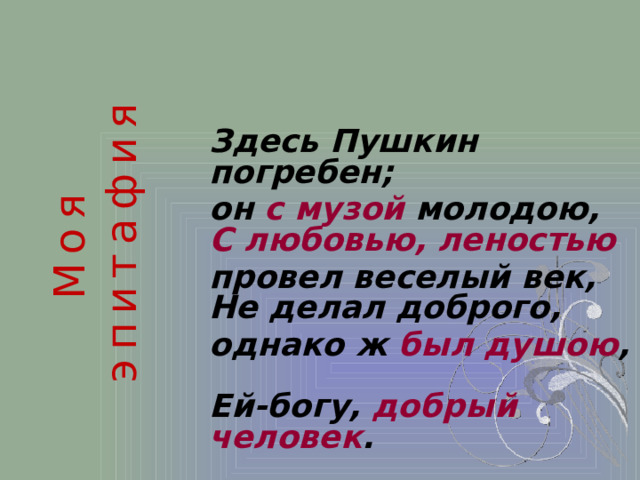 Моя эпитафия Здесь Пушкин погребен; он с музой молодою,  С любовью, леностью  провел веселый век,  Не делал доброго, однако ж был душою ,  Ей-богу, добрый человек .  1815 