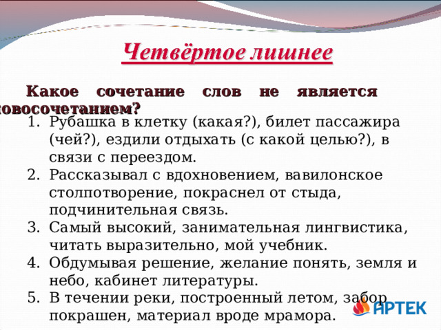 Какое сочетание слов не является словосочетанием? Рубашка в клетку (какая?), билет пассажира (чей?), ездили отдыхать (с какой целью?), в связи с переездом. Рассказывал с вдохновением, вавилонское столпотворение, покраснел от стыда, подчинительная связь. Самый высокий, занимательная лингвистика, читать выразительно, мой учебник. Обдумывая решение, желание понять, земля и небо, кабинет литературы. В течении реки, построенный летом, забор покрашен, материал вроде мрамора. 