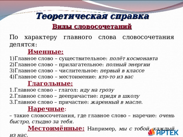 Теоретическая справка Виды словосочетаний По характеру главного слова словосочетания делятся:  Именные: Главное слово – существительное:  полёт космонавта Главное слово – прилагательное:  полный энергии Главное слово – числительное:  первый в классе Главное слово – местоимение:  кто-то из вас  Глагольные: Главное слово – глагол:  иду на грозу Главное слово – деепричастие:  придя в школу Главное слово – причастие: жаренный в масле .  Наречные : – такие словосочетания, где главное слово – наречие: очень быстро, стыдно за тебя.  Местоимённые:  Например, мы с тобой, каждый из нас.  