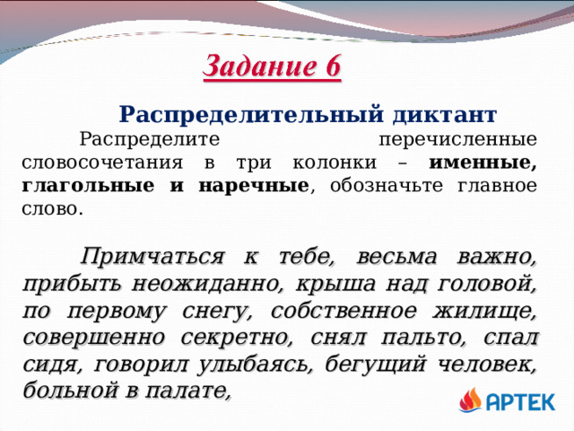  Распределительный диктант  Распределите перечисленные словосочетания в три колонки – именные, глагольные и наречные , обозначьте главное слово.  Примчаться к тебе, весьма важно, прибыть неожиданно, крыша над головой, по первому снегу, собственное жилище, совершенно секретно, снял пальто, спал сидя, говорил улыбаясь, бегущий человек, больной в палате, 