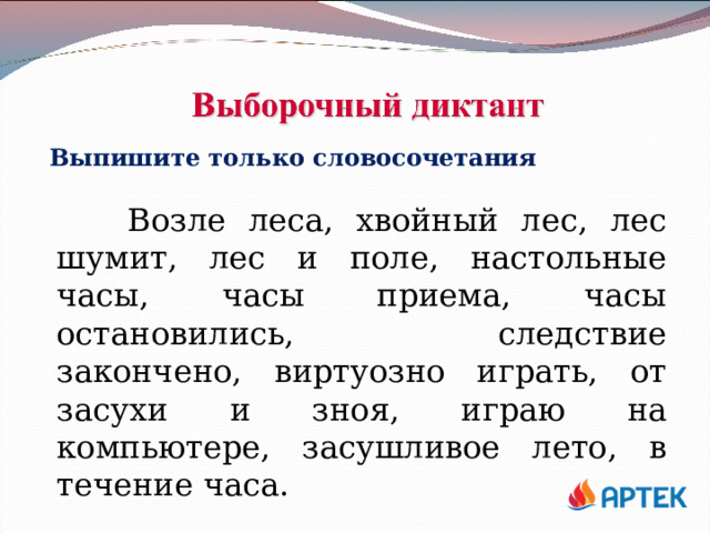 Выпишите только словосочетания  Возле леса, хвойный лес, лес шумит, лес и поле, настольные часы, часы приема, часы остановились, следствие закончено, виртуозно играть, от засухи и зноя, играю на компьютере, засушливое лето, в течение часа. 