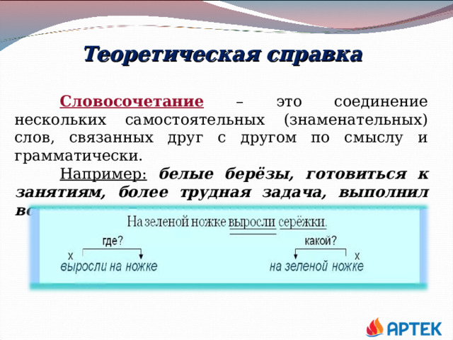 Теоретическая справка  Словосочетание – это соединение нескольких самостоятельных (знаменательных) слов, связанных друг с другом по смыслу и грамматически.  Например:  белые берёзы, готовиться к занятиям, более трудная задача, выполнил вовремя 