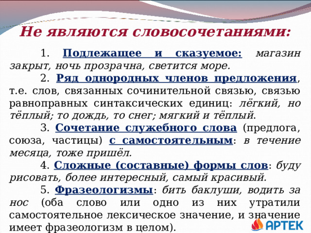 Не являются словосочетаниями:   1. Подлежащее и сказуемое:  магазин закрыт, ночь прозрачна, светится море.  2. Ряд однородных членов предложения , т.е. слов, связанных сочинительной связью, связью равноправных синтаксических единиц: лёгкий, но тёплый; то дождь, то снег; мягкий и тёплый .  3. Сочетание служебного слова  (предлога, союза, частицы) с самостоятельным : в течение месяца, тоже пришёл.  4. Сложные (составные) формы слов : буду рисовать, более интересный, самый красивый.  5. Фразеологизмы : бить баклуши, водить за нос (оба слово или одно из них утратили самостоятельное лексическое значение, и значение имеет фразеологизм в целом). 
