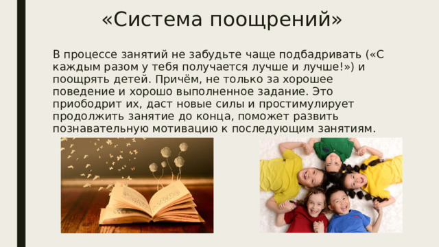 «Система поощрений» В процессе занятий не забудьте чаще подбадривать («С каждым разом у тебя получается лучше и лучше!») и поощрять детей. Причём, не только за хорошее поведение и хорошо выполненное задание. Это приободрит их, даст новые силы и простимулирует продолжить занятие до конца, поможет развить познавательную мотивацию к последующим занятиям. 