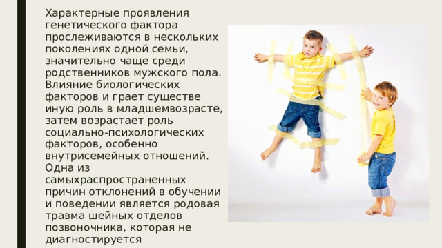 Характерные проявления генетического фактора прослеживаются в нескольких поколениях одной семьи, значительно чаще среди родственников мужского пола. Влияние биологических факторов и грает существе иную роль в младшемвозрасте, затем возрастает роль социально-психологических факторов, особенно внутрисемейных отношений. Одна из самыхраспространенных причин отклонений в обучении и поведении является родовая травма шейных отделов позвоночника, которая не диагностируется своевременно, что приводит к возникновению синдромов несформированности или дефицитарности головного мозга в онтогенезе 