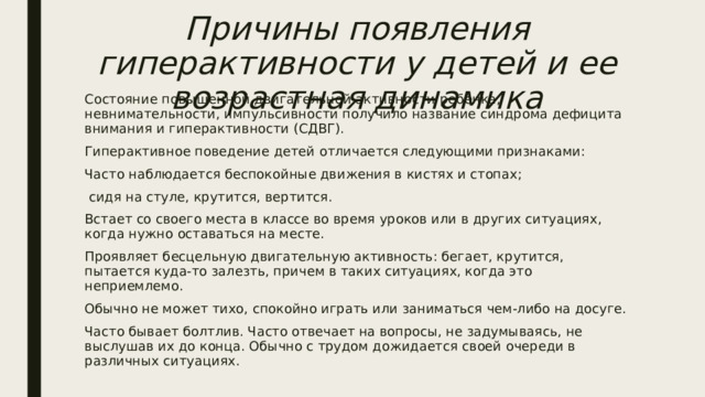 Причины появления гиперактивности у детей и ее возрастная динамика Состояние повышенной двигательной активности ребёнка, невнимательности, импульсивности получило название синдрома дефицита внимания и гиперактивности (СДВГ). Гиперактивное поведение детей отличается следующими признаками: Часто наблюдается беспокойные движения в кистях и стопах;  сидя на стуле, крутится, вертится. Встает со своего места в классе во время уроков или в других ситуациях, когда нужно оставаться на месте. Проявляет бесцельную двигательную активность: бегает, крутится, пытается куда-то залезть, причем в таких ситуациях, когда это неприемлемо. Обычно не может тихо, спокойно играть или заниматься чем-либо на досуге. Часто бывает болтлив. Часто отвечает на вопросы, не задумываясь, не выслушав их до конца. Обычно с трудом дожидается своей очереди в различных ситуациях. 