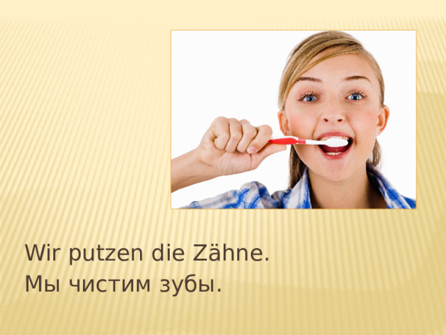 Wir putzen die Z ähne. Мы чистим зубы. 