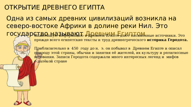 ОТКРЫТИЕ ДРЕВНЕГО ЕГИПТА Одна из самых древних цивилизаций возникла на северо-востоке Африки в долине реки Нил. Это государство называют Древним Египтом Важнейшую информацию о Древнем Египте дают письменные источники. Это прежде всего египетские тексты и труд древнегреческого историка Геродота. Приблизительно в  450  году до н.  э. он побывал в  Древнем Египте и описал природу этой страны, обычаи и занятия её жителей, их культуру и религиозные верования. Записи Геродота содержали много интересных легенд и  мифов о далёкой стране 