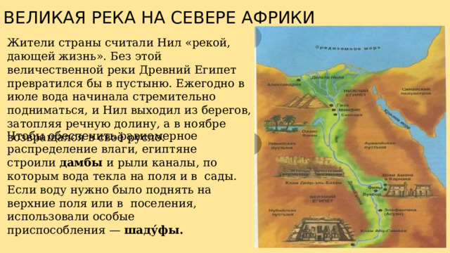 ВЕЛИКАЯ РЕКА НА СЕВЕРЕ АФРИКИ Жители страны считали Нил «рекой, дающей жизнь». Без этой величественной реки Древний Египет превратился бы в пустыню. Ежегодно в июле вода начинала стремительно подниматься, и Нил выходил из берегов, затопляя речную долину, а в ноябре возвращался в своё русло. Чтобы обеспечить равномерное распределение влаги, египтяне строили дамбы и рыли каналы, по которым вода текла на поля и в  сады. Если воду нужно было поднять на верхние поля или в  поселения, использовали особые приспособления — шаду́фы. 