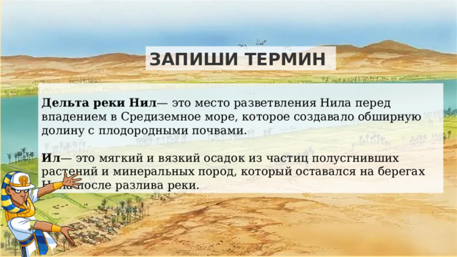 ЗАПИШИ ТЕРМИН  Дельта реки Нил — это место разветвления Нила перед впадением в Средиземное море, которое создавало обширную долину с плодородными почвами. Ил — это мягкий и вязкий осадок из частиц полусгнивших растений и минеральных пород, который оставался на берегах Нила после разлива реки. 