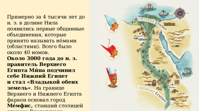 Примерно за 4 тысячи лет до н. э. в долине Нила появились первые общинные объединения, которые принято называть но́мами (областями). Всего было около 40 номов. Около 3000 года до н. э. правитель Верхнего Египта Ми́на подчинил себе Нижний Египет и стал «Владыкой обеих земель» . На границе Верхнего и Нижнего Египта фараон основал город Ме́мфис, ставший столицей единого Египетского государства. 