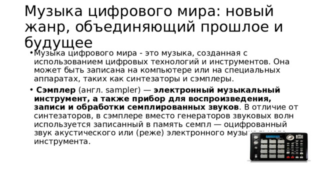Музыка цифрового мира: новый жанр, объединяющий прошлое и будущее Музыка цифрового мира - это музыка, созданная с использованием цифровых технологий и инструментов. Она может быть записана на компьютере или на специальных аппаратах, таких как синтезаторы и сэмплеры.  Сэмплер  (англ. sampler) —  электронный музыкальный инструмент, а также прибор для воспроизведения, записи и обработки семплированных звуков . В отличие от синтезаторов, в сэмплере вместо генераторов звуковых волн используется записанный в память семпл — оцифрованный звук акустического или (реже) электронного музыкального инструмента.   