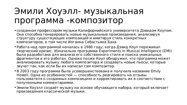 Эмили Хоуэлл- музыкальная программа -композитор созданная профессором музыки Калифорнийского университета Дэвидом Коупом. Она способна генерировать новые музыкальные произведения, анализируя структуру существующих композиций и имитируя стиль конкретных композиторов, в том числе Иоганна Себастьяна Баха.  Работа над программой началась в 1980 году, когда Дэвид Коуп переживал творческий кризис. Изначально программа Experiments in Musical Intelligence (EMI) была разработана для анализа его собственного стиля и поиска уникальных фрагментов в его работах. Однако позже Коуп обнаружил, что программа может анализировать музыку любого композитора и создавать новые пьесы, которые звучат так, как если бы их написал сам композитор. В 2003 году программа была усовершенствована и получила название Emily Howell. Одна из особенностей — способность реагировать на отзывы пользователя о созданных композициях и корректировать их в соответствии с полученными комментариями.  Эмили Хоуэлл создаёт музыку на основе обучающего набора, который включает произведения классической музыки. 