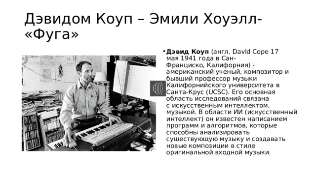 Дэвидом Коуп – Эмили Хоуэлл- «Фуга» Дэвид Коуп  (англ. David Cope 17 мая 1941 года в Сан-Франциско, Калифорния) - американский ученый, композитор и бывший профессор музыки Калифорнийского университета в Санта-Крус (UCSC). Его основная область исследований связана с искусственным интеллектом, музыкой. В области ИИ (искусственный интеллект) он известен написанием программ и алгоритмов, которые способны анализировать существующую музыку и создавать новые композиции в стиле оригинальной входной музыки. 