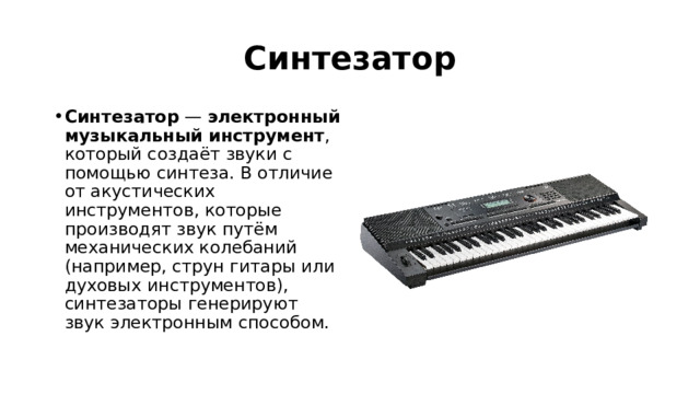 Синтезатор Синтезатор  —  электронный музыкальный инструмент , который создаёт звуки с помощью синтеза. В отличие от акустических инструментов, которые производят звук путём механических колебаний (например, струн гитары или духовых инструментов), синтезаторы генерируют звук электронным способом.    