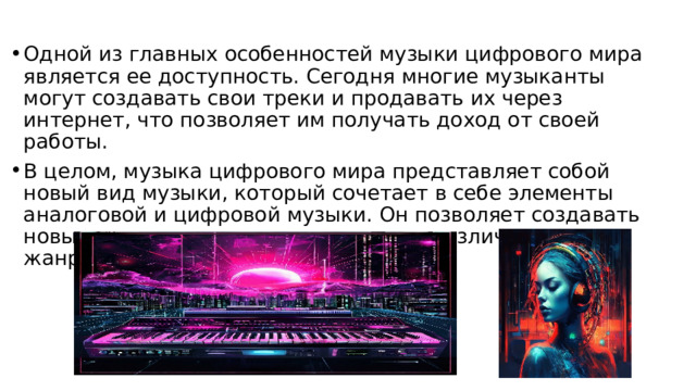 Одной из главных особенностей музыки цифрового мира является ее доступность. Сегодня многие музыканты могут создавать свои треки и продавать их через интернет, что позволяет им получать доход от своей работы. В целом, музыка цифрового мира представляет собой новый вид музыки, который сочетает в себе элементы аналоговой и цифровой музыки. Он позволяет создавать новые звуки и экспериментировать с различными жанрами и стилями. 