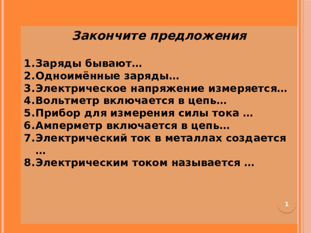 Закончите предложения  Заряды бывают… Одноимённые заряды…  Электрическое напряжение измеряется…  Вольтметр включается в цепь…    Прибор для измерения силы тока …  Амперметр включается в цепь…  Электрический ток в металлах создается … Электрическим током называется …        