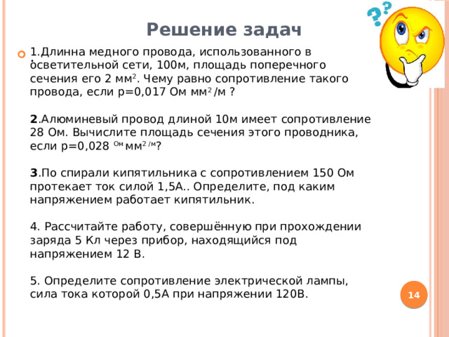 Решение задач 1.Длинна медного провода, использованного в осветительной сети, 100м, площадь поперечного сечения его 2 мм 2 . Чему равно сопротивление такого провода, если р=0,017 Ом мм 2 /м ? 2 .Алюминевый провод длиной 10м имеет сопротивление 28 Ом. Вычислите площадь сечения этого проводника, если р=0,028 Ом мм 2 /м ?  3 .По спирали кипятильника с сопротивлением 150 Ом протекает ток силой 1,5А.. Определите, под каким напряжением работает кипятильник. 4. Рассчитайте работу, совершённую при прохождении заряда 5 Кл через прибор, находящийся под напряжением 12 В. 5. Определите сопротивление электрической лампы, сила тока которой 0,5А при напряжении 120В. .   