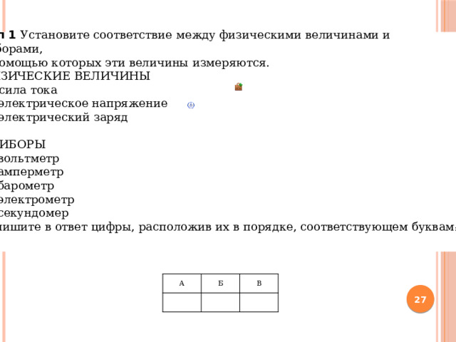 Тип 1  Установите соответствие между физическими величинами и приборами, с помощью которых эти величины измеряются. ФИЗИЧЕСКИЕ ВЕЛИЧИНЫ А)  сила тока Б)  электрическое напряжение В)  электрический заряд ПРИБОРЫ 1)  вольтметр 2)  амперметр 3)  барометр 4)  электрометр 5)  секундомер Запишите в ответ цифры, расположив их в порядке, соответствующем буквам :     А   Б   В    