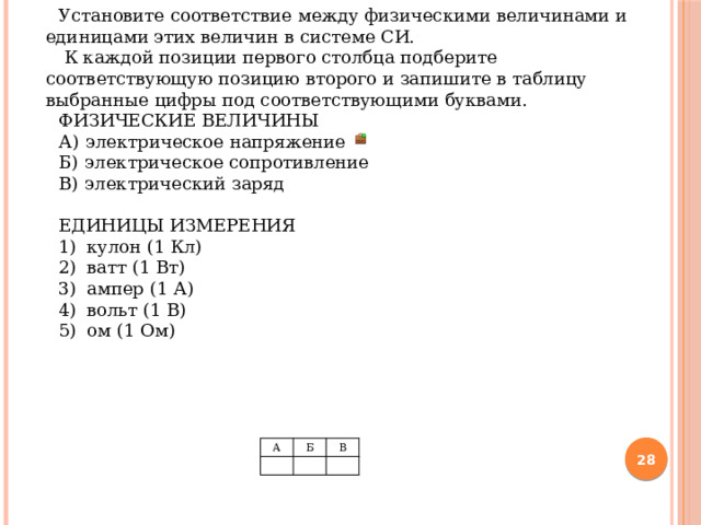 Тип 1     (2 балла)     Установите соответствие между физическими величинами и единицами этих величин в системе СИ.  К каждой позиции первого столбца подберите соответствующую позицию второго и запишите в таблицу выбранные цифры под соответствующими буквами. ФИЗИЧЕСКИЕ ВЕЛИЧИНЫ А)  электрическое напряжение Б)  электрическое сопротивление B)  электрический заряд ЕДИНИЦЫ ИЗМЕРЕНИЯ 1)   кулон (1 Кл) 2)   ватт (1 Вт) 3)   ампер (1 А) 4)   вольт (1 В) 5)   ом (1 Ом)    А   Б   В    