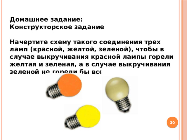 Домашнее задание: Конструкторское задание  Начертите схему такого соединения трех ламп (красной, желтой, зеленой), чтобы в случае выкручивания красной лампы горели желтая и зеленая, а в случае выкручивания зеленой не горели бы все.   