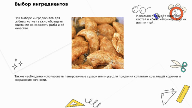 Выбор ингредиентов  При выборе ингредиентов для рыбных котлет важно обращать внимание на свежесть рыбы и её качество. Идеально подойдёт филе без костей и кожи, например, треска или минтай. Также необходимо использовать панировочные сухари или муку для придания котлетам хрустящей корочки и сохранения сочности. 