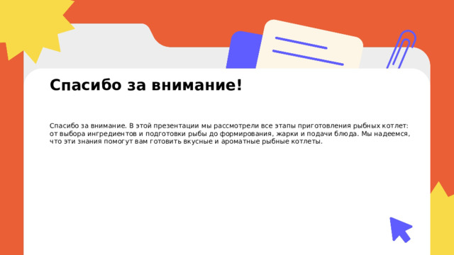  Спасибо за внимание! Спасибо за внимание. В этой презентации мы рассмотрели все этапы приготовления рыбных котлет: от выбора ингредиентов и подготовки рыбы до формирования, жарки и подачи блюда. Мы надеемся, что эти знания помогут вам готовить вкусные и ароматные рыбные котлеты. 