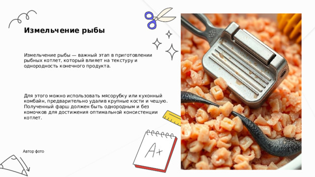  Измельчение рыбы Измельчение рыбы — важный этап в приготовлении рыбных котлет, который влияет на текстуру и однородность конечного продукта. Для этого можно использовать мясорубку или кухонный комбайн, предварительно удалив крупные кости и чешую. Полученный фарш должен быть однородным и без комочков для достижения оптимальной консистенции котлет. 