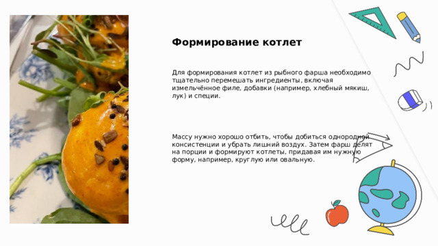  Формирование котлет Для формирования котлет из рыбного фарша необходимо тщательно перемешать ингредиенты, включая измельчённое филе, добавки (например, хлебный мякиш, лук) и специи. Массу нужно хорошо отбить, чтобы добиться однородной консистенции и убрать лишний воздух. Затем фарш делят на порции и формируют котлеты, придавая им нужную форму, например, круглую или овальную. 