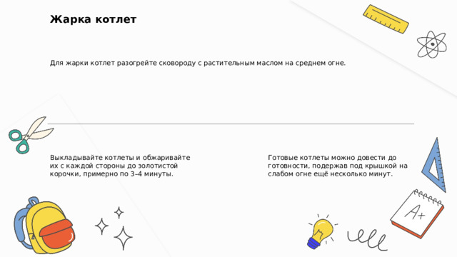  Жарка котлет Для жарки котлет разогрейте сковороду с растительным маслом на среднем огне. Выкладывайте котлеты и обжаривайте их с каждой стороны до золотистой корочки, примерно по 3–4 минуты. Готовые котлеты можно довести до готовности, подержав под крышкой на слабом огне ещё несколько минут. 