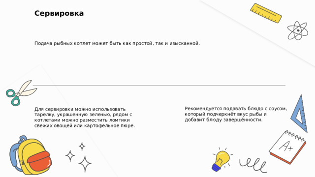  Сервировка Подача рыбных котлет может быть как простой, так и изысканной. Для сервировки можно использовать тарелку, украшенную зеленью, рядом с котлетами можно разместить ломтики свежих овощей или картофельное пюре. Рекомендуется подавать блюдо с соусом, который подчеркнёт вкус рыбы и добавит блюду завершённости. 