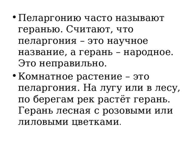 Пеларгонию часто называют геранью. Считают, что пеларгония – это научное название, а герань – народное. Это неправильно. Комнатное растение – это пеларгония. На лугу или в лесу, по берегам рек растёт герань. Герань лесная с розовыми или лиловыми цветками . 