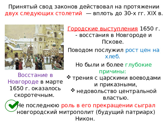 Принятый свод законов действовал на протяжении двух следующих столетий   — вплоть до 30-х гг. XIX в. Городские выступления  1650 г. - восстания в Новгороде и Пскове. Поводом послужил рост цен на хлеб. Но были и более глубокие причины: трения с царскими воеводами и приказными, недовольство центральной властью. Восстание в Новгороде в марте 1650 г. оказалось скоротечным. Не последнюю роль в его прекращении сыграл новгородский митрополит (будущий патриарх) Никон. 