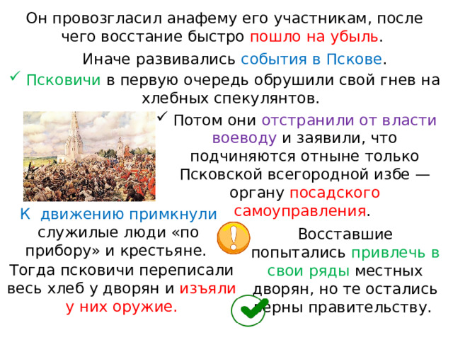 Он провозгласил анафему его участникам, после чего восстание быстро пошло на убыль . Иначе развивались события в Пскове . Псковичи в первую очередь обрушили свой гнев на хлебных спекулянтов. Потом они отстранили от власти воеводу и заявили, что подчиняются отныне только Псковской всегородной избе — органу посадского самоуправления . К  движению примкнули служилые люди «по прибору» и крестьяне. Восставшие попытались привлечь в свои ряды местных дворян, но те остались верны правительству. Тогда псковичи переписали весь хлеб у дворян и изъяли у них оружие. 