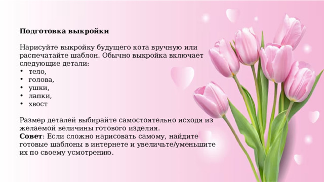 Подготовка выкройки  Нарисуйте выкройку будущего кота вручную или распечатайте шаблон. Обычно выкройка включает следующие детали: тело, голова, ушки, лапки, хвост Размер деталей выбирайте самостоятельно исходя из желаемой величины готового изделия. Совет : Если сложно нарисовать самому, найдите готовые шаблоны в интернете и увеличьте/уменьшите их по своему усмотрению. 