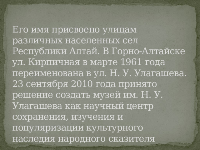 Его имя присвоено улицам различных населенных сел Республики Алтай. В Горно-Алтайске ул. Кирпичная в марте 1961 года переименована в ул. Н. У. Улагашева.  23 сентября 2010 года принято решение создать музей им. Н. У. Улагашева как научный центр сохранения, изучения и популяризации культурного наследия народного сказителя 