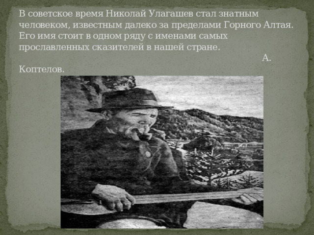 В советское время Николай Улагашев стал знатным человеком, известным далеко за пределами Горного Алтая. Его имя стоит в одном ряду с именами самых прославленных сказителей в нашей стране.  А. Коптелов. 