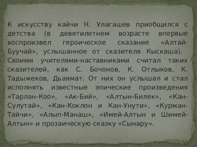 К искусству кайчи Н. Улагашев приобщился с детства (в девятилетнем возрасте впервые воспроизвел героическое сказание «Алтай-Буучай», услышанное от сказителя Кыскаша). Своими учителями-наставниками считал таких сказителей, как С. Бочонов, К. Отлыков, К. Тадыжеков, Дьаямат. От них он услышал и стал исполнять известные эпические произведения «Тарлан-Коо», «Ак-Бий», «Алтын-Билек», «Кан-Сулутай», «Кан-Коклон и Кан-Унути», «Курман-Тайчи», «Алып-Манаш», «Имей-Алтын и Шимей-Алтын» и прозаическую сказку «Сынару». 