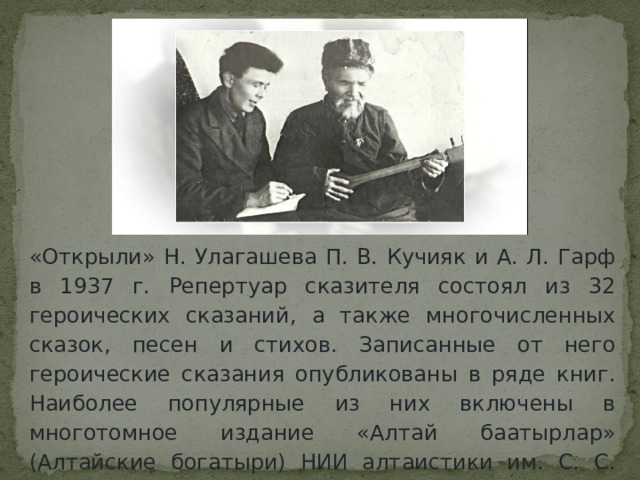 «Открыли» Н. Улагашева П. В. Кучияк и А. Л. Гарф в 1937 г. Репертуар сказителя состоял из 32 героических сказаний, а также многочисленных сказок, песен и стихов. Записанные от него героические сказания опубликованы в ряде книг. Наиболее популярные из них включены в многотомное издание «Алтай баатырлар» (Алтайские богатыри) НИИ алтаистики им. С. С. Суразакова (1958-2004 гг.). 